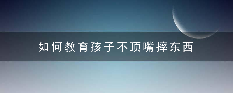 如何教育孩子不顶嘴摔东西 孩子爱顶嘴怎么办